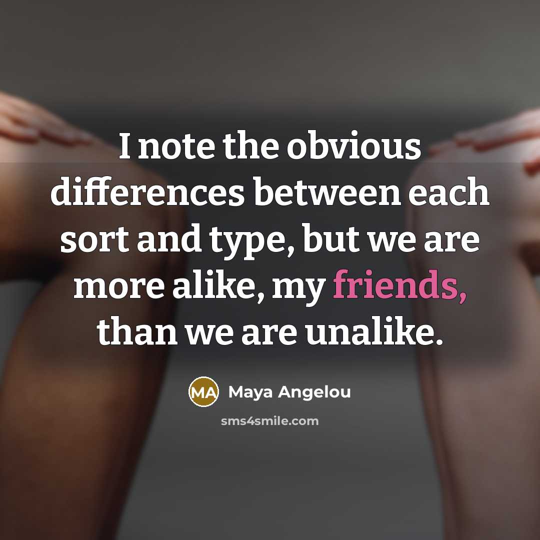 “I note the obvious differences between each sort and type, but we are more alike, my friends, than we are unalike.” quote by Maya Angelou