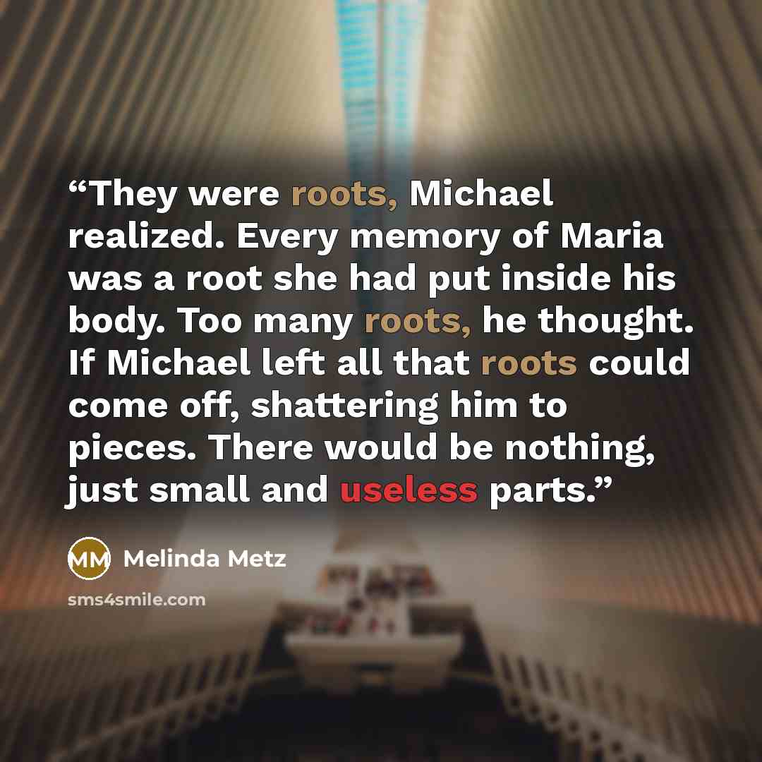 “They were roots, Michael realized. Every memory of Maria was a root she had put inside his body. Too many roots, he thought. If Michael left all that roots could come off, shattering him to pieces. There would be nothing, just small and useless parts.” quote by Melinda Metz