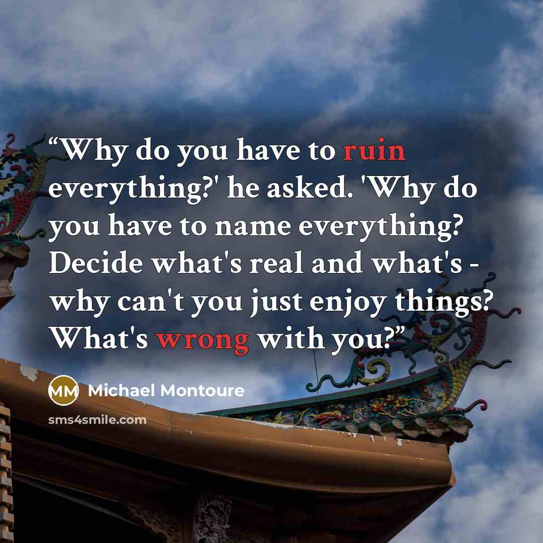 “Why do you have to ruin everything?' he asked. 'Why do you have to name everything? Decide what's real and what's - why can't you just enjoy things? What's wrong with you?” quote by Michael Montoure