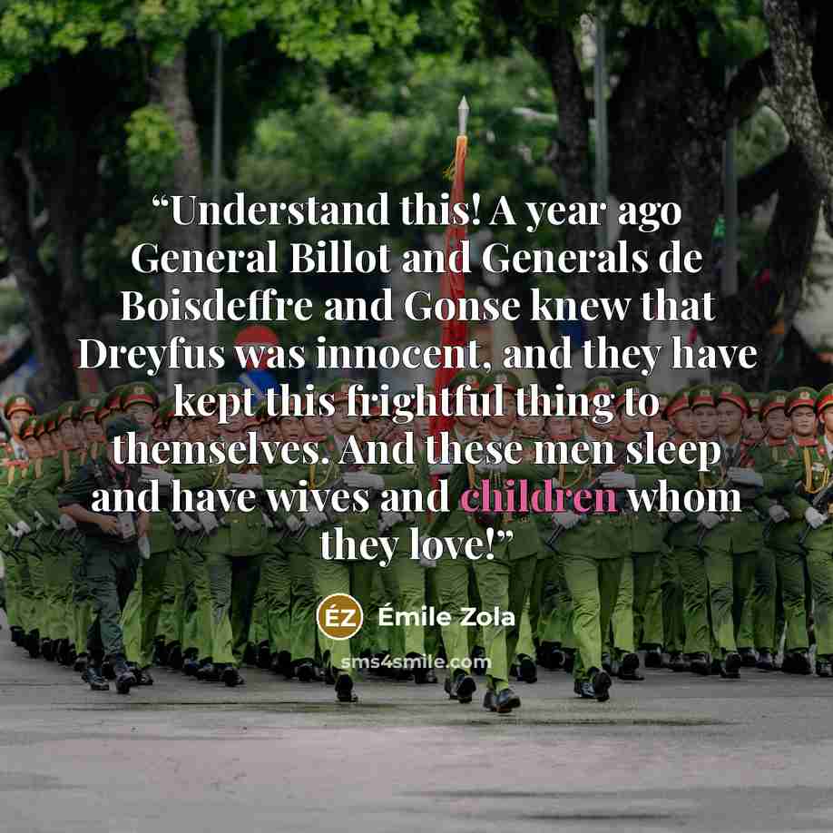 “Understand this! A year ago General Billot and Generals de Boisdeffre and Gonse knew that Dreyfus was innocent, and they have kept this frightful thing to themselves. And these men sleep and have wives and children whom they love!” quote by Émile Zola