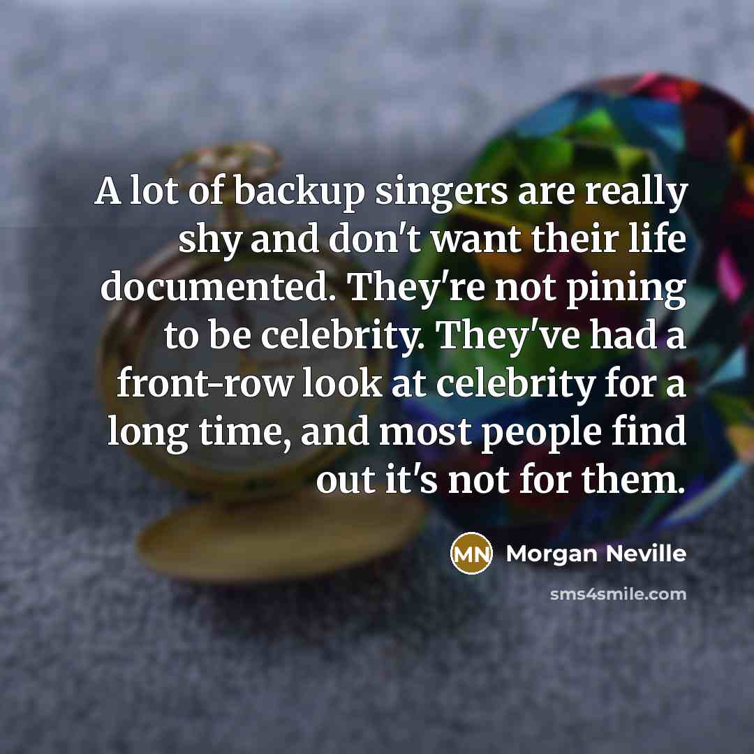 “A lot of backup singers are really shy and don't want their life documented. They're not pining to be celebrity. They've had a front-row look at celebrity for a long time, and most people find out it's not for them.” quote by Morgan Neville
