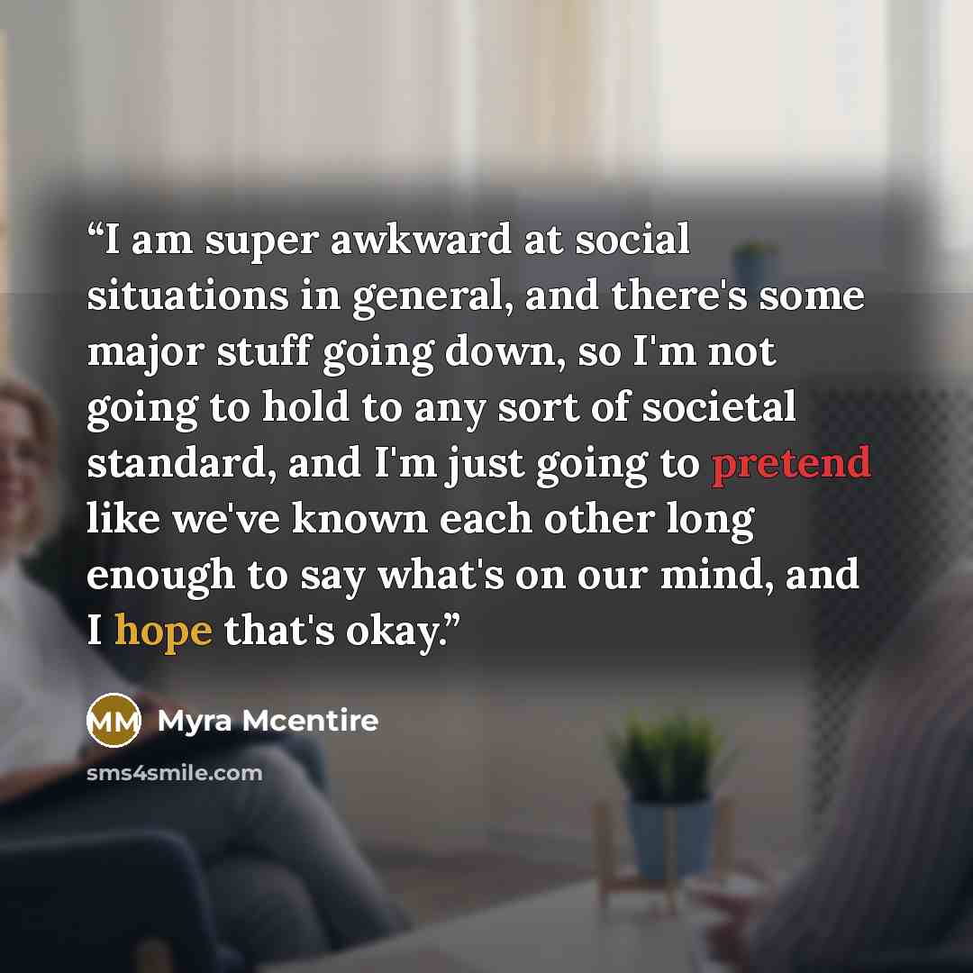 “I am super awkward at social situations in general, and there's some major stuff going down, so I'm not going to hold to any sort of societal standard, and I'm just going to pretend like we've known each other long enough to say what's on our mind, and I hope that's okay.” quote by Myra McEntire