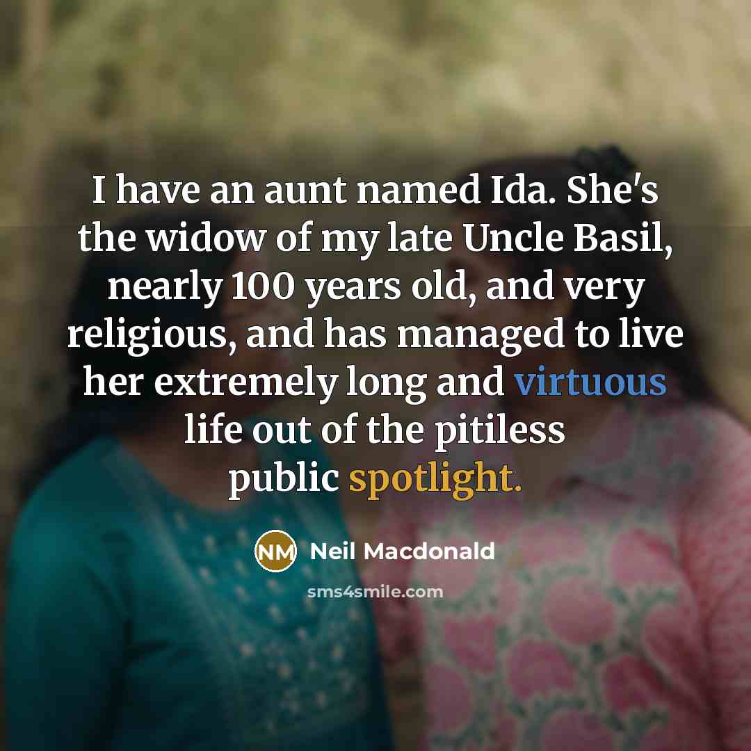 “I have an aunt named Ida. She's the widow of my late Uncle Basil, nearly 100 years old, and very religious, and has managed to live her extremely long and virtuous life out of the pitiless public spotlight.” quote by Neil Macdonald