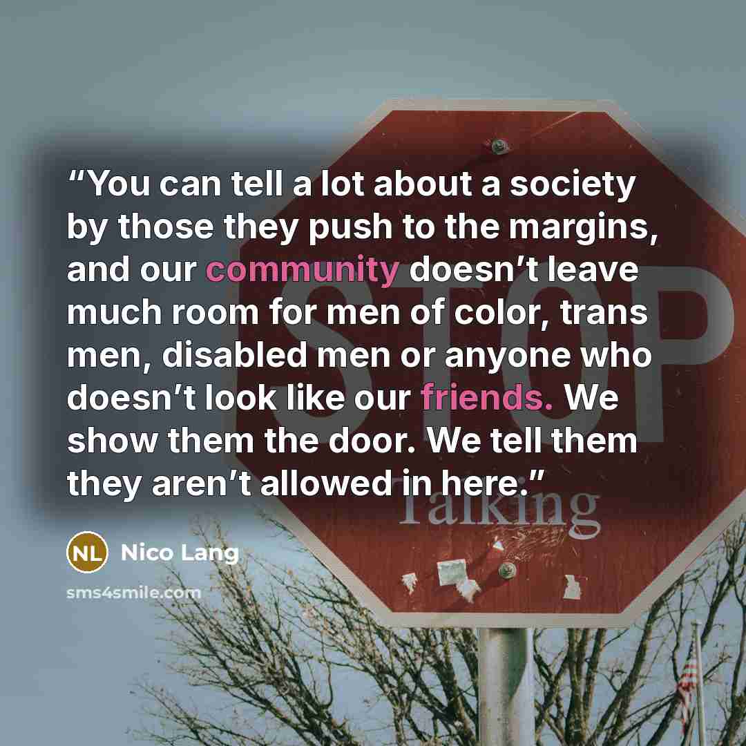 “You can tell a lot about a society by those they push to the margins, and our community doesn’t leave much room for men of color, trans men, disabled men or anyone who doesn’t look like our friends. We show them the door. We tell them they aren’t allowed in here.” quote by Nico Lang