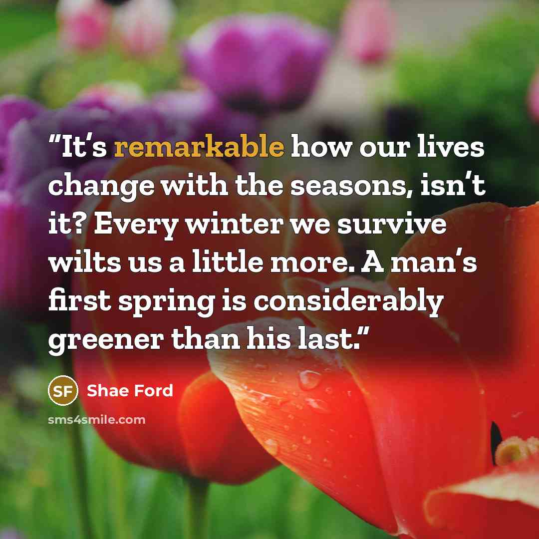 “It’s remarkable how our lives change with the seasons, isn’t it? Every winter we survive wilts us a little more. A man’s first spring is considerably greener than his last.” quote by Shae Ford