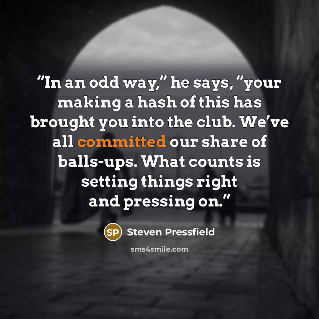 “In an odd way,” he says, “your making a hash of this has brought you into the club. We’ve all committed our share of balls-ups. What counts is setting things right and pressing on.” quote by Steven Pressfield