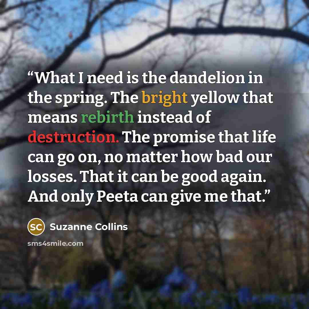 “What I need is the dandelion in the spring. The bright yellow that means rebirth instead of destruction. The promise that life can go on, no matter how bad our losses. That it can be good again. And only Peeta can give me that.” quote by Suzanne Collins