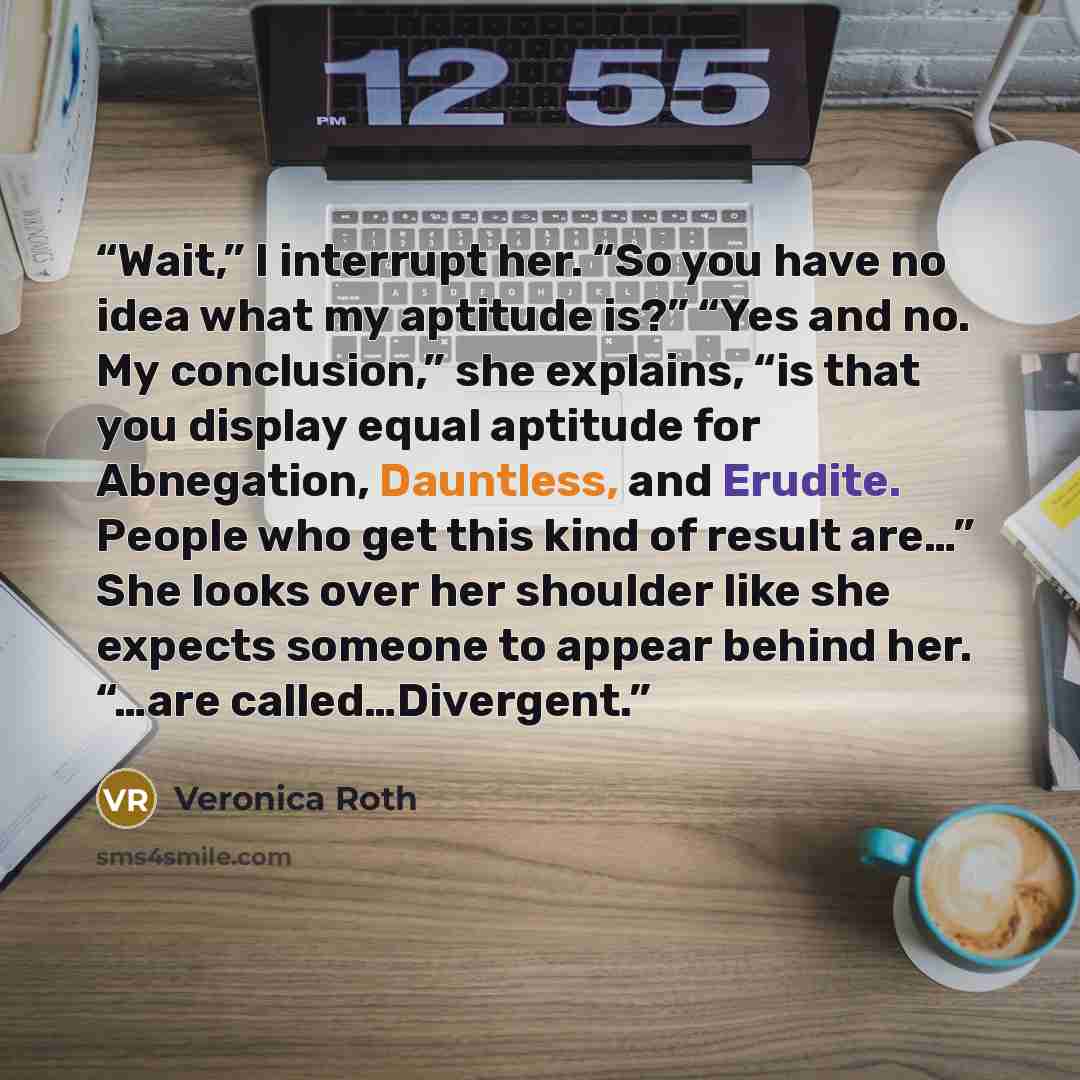“Wait,” I interrupt her. “So you have no idea what my aptitude is?” “Yes and no. My conclusion,” she explains, “is that you display equal aptitude for Abnegation, Dauntless, and Erudite. People who get this kind of result are…” She looks over her shoulder like she expects someone to appear behind…” quote by Veronica Roth