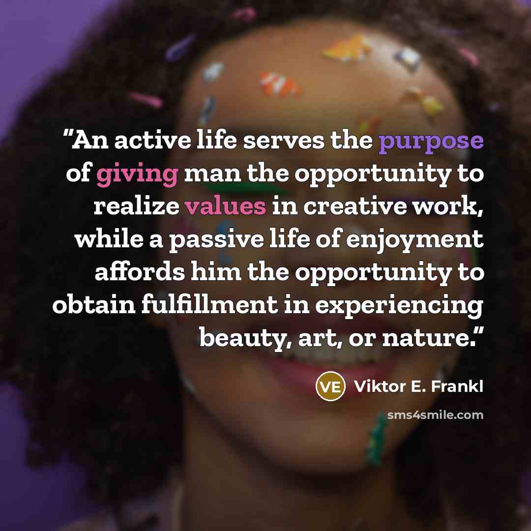 “An active life serves the purpose of giving man the opportunity to realize values in creative work, while a passive life of enjoyment affords him the opportunity to obtain fulfillment in experiencing beauty, art, or nature.” quote by Viktor E. Frankl