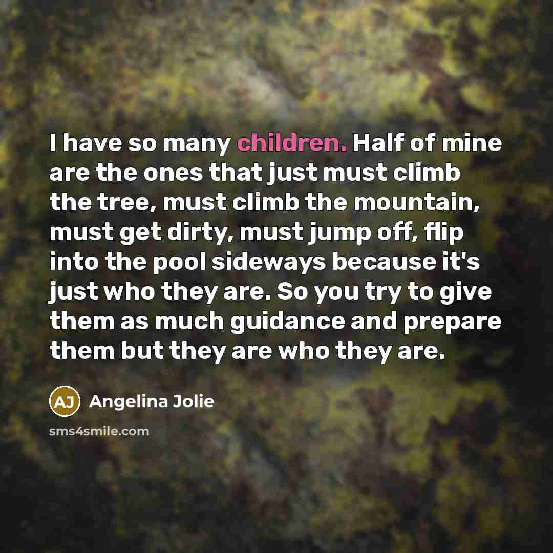 “I have so many children. Half of mine are the ones that just must climb the tree, must climb the mountain, must get dirty, must jump off, flip into the pool sideways because it's just who they are. So you try to give them as much guidance and prepare them but they are who they are.” quote by Angelina Jolie