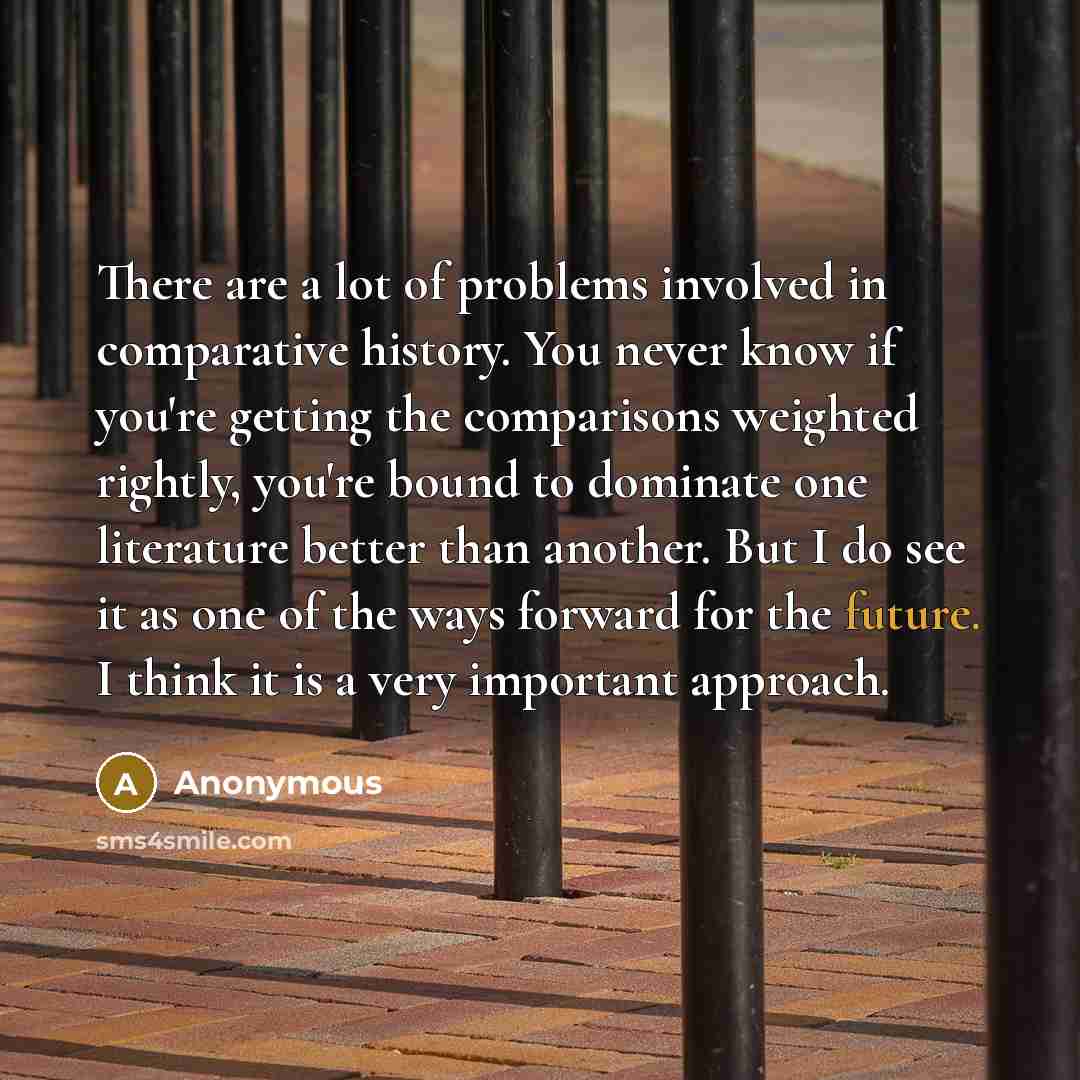 “There are a lot of problems involved in comparative history. You never know if you're getting the comparisons weighted rightly, you're bound to dominate one literature better than another. But I do see it as one of the ways forward for the future. I think it is a very important approach.” quote by Anonymous