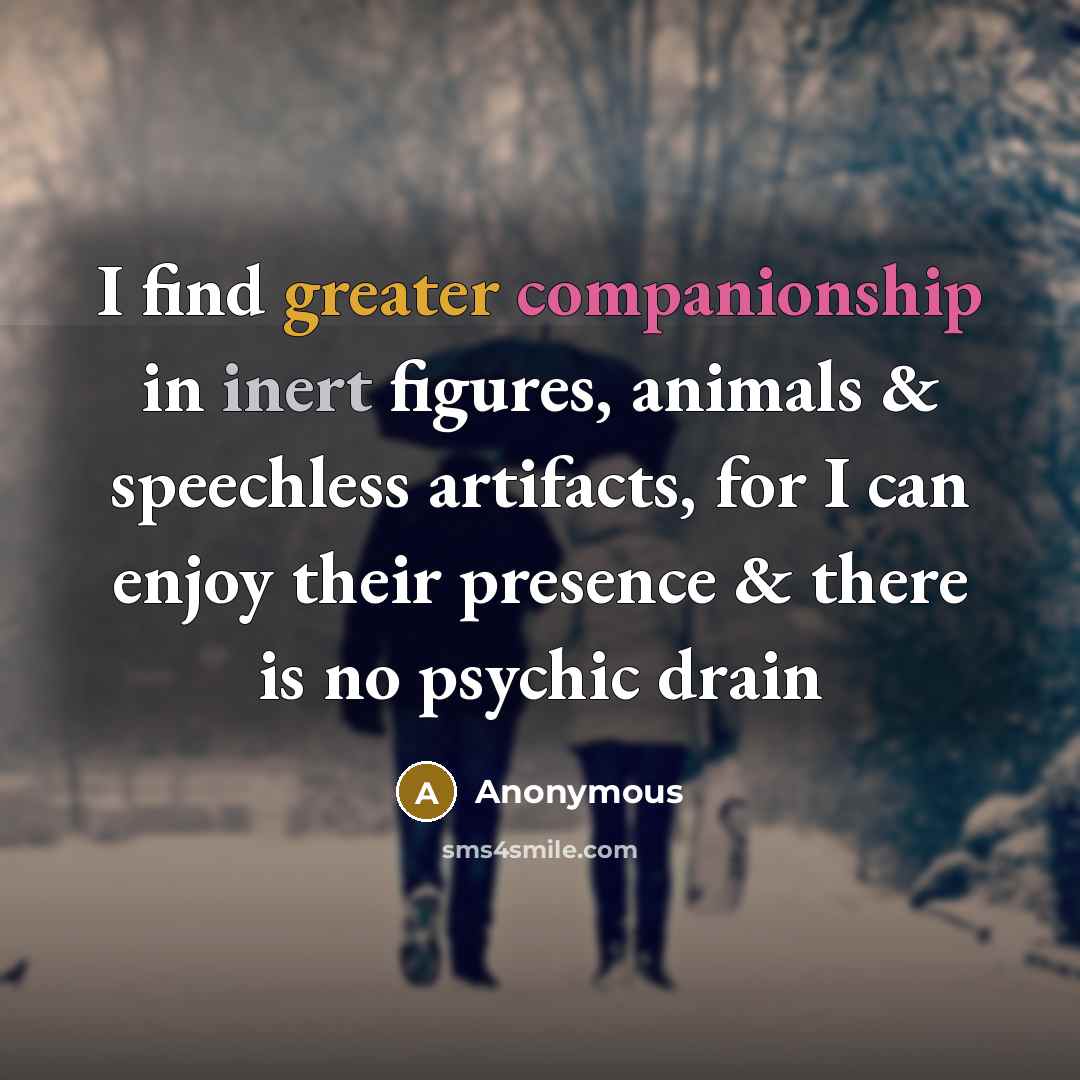 “I find greater companionship in inert figures, animals & speechless artifacts, for I can enjoy their presence & there is no psychic drain” quote by Anonymous