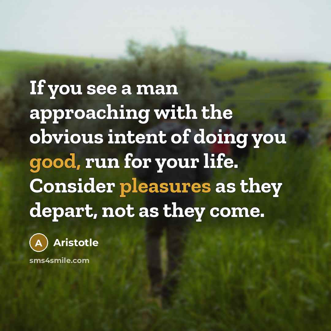 “If you see a man approaching with the obvious intent of doing you good, run for your life. Consider pleasures as they depart, not as they come.” quote by Aristotle