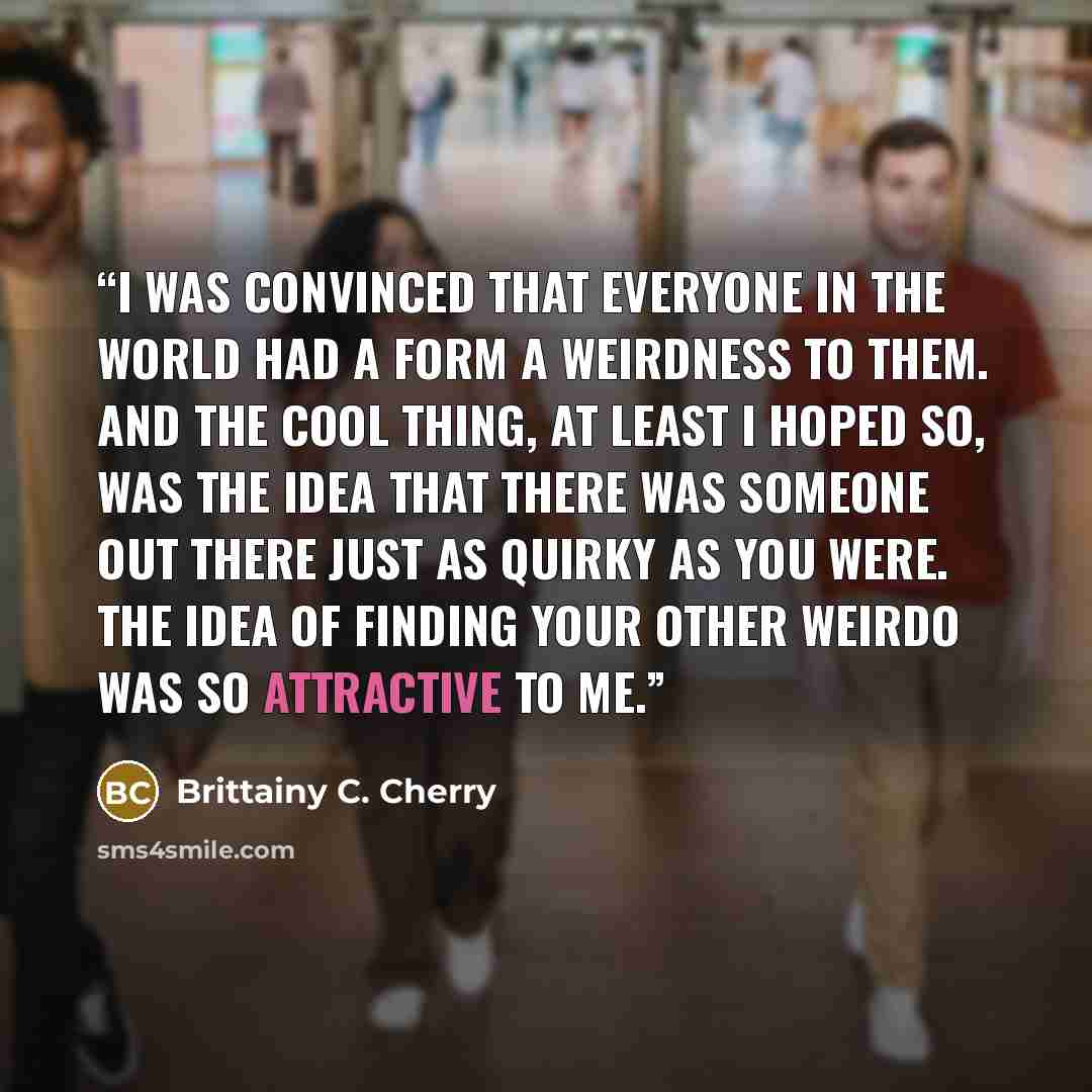 “I was convinced that everyone in the world had a form a weirdness to them. And the cool thing, at least I hoped so, was the idea that there was someone out there just as quirky as you were. The idea of finding your other weirdo was so attractive to me.” quote by Brittainy C. Cherry