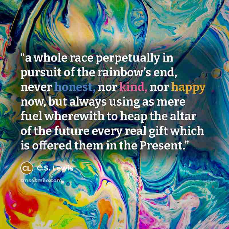 “a whole race perpetually in pursuit of the rainbow’s end, never honest, nor kind, nor happy now, but always using as mere fuel wherewith to heap the altar of the future every real gift which is offered them in the Present.” quote by C.S. Lewis