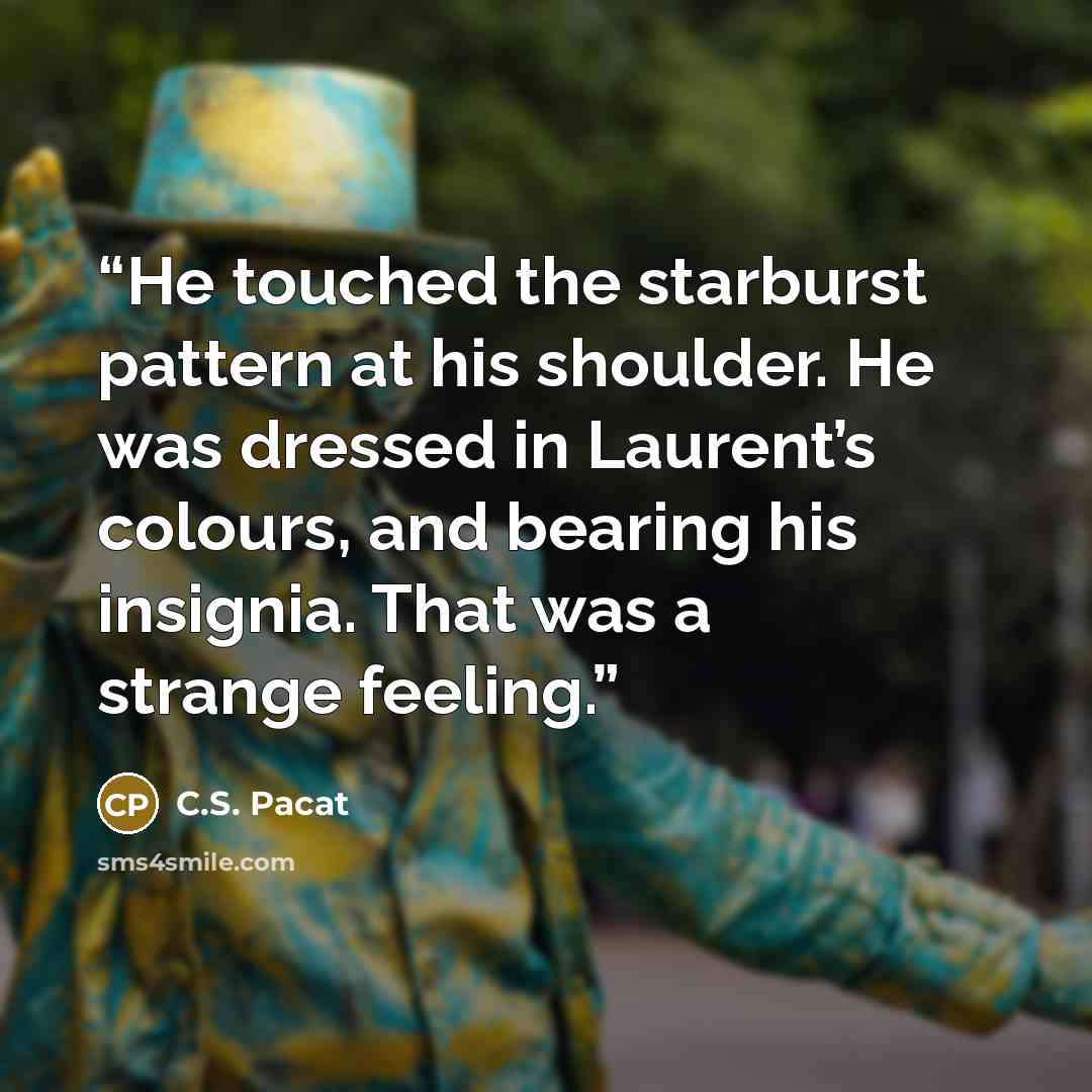“He touched the starburst pattern at his shoulder. He was dressed in Laurent’s colours, and bearing his insignia. That was a strange feeling.” quote by C.S. Pacat