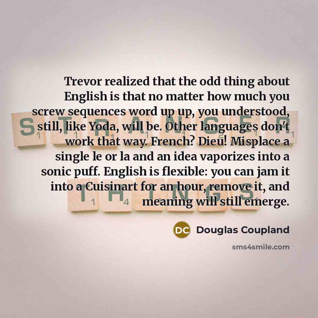 “Trevor realized that the odd thing about English is that no matter how much you screw sequences word up up, you understood, still, like Yoda, will be. Other languages don't work that way. French? Dieu! Misplace a single le or la and an idea vaporizes into a sonic puff. English is flexible: you can…” quote by Douglas Coupland