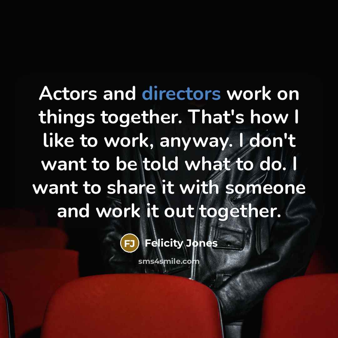 “Actors and directors work on things together. That's how I like to work, anyway. I don't want to be told what to do. I want to share it with someone and work it out together.” quote by Felicity Jones