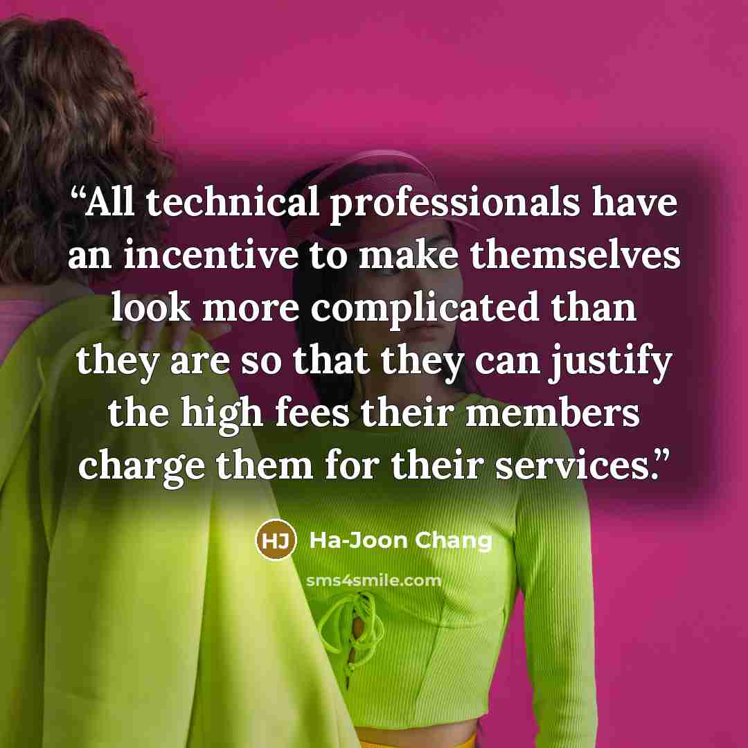 “All technical professionals have an incentive to make themselves look more complicated than they are so that they can justify the high fees their members charge them for their services.” quote by Ha-Joon Chang