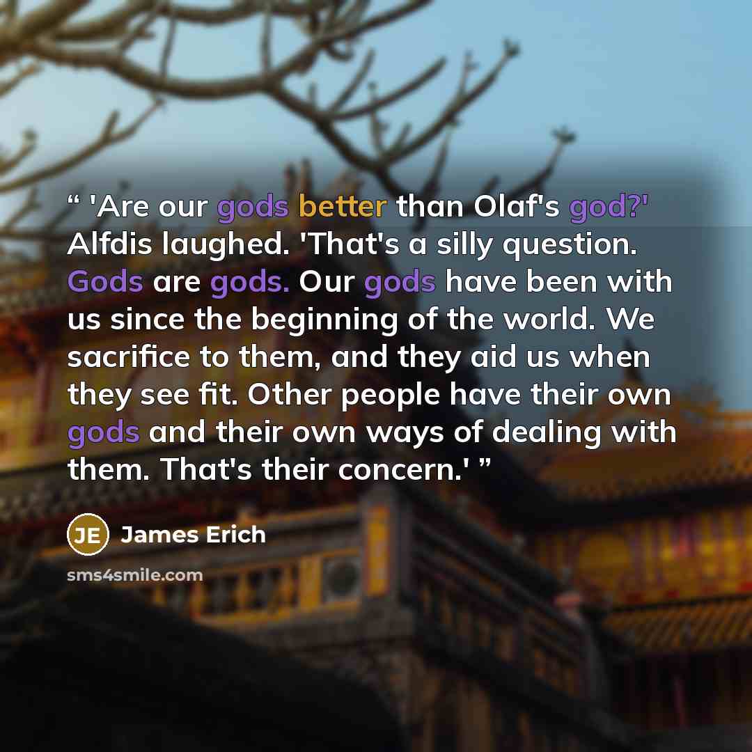 “'Are our gods better than Olaf's god?' Alfdis laughed. 'That's a silly question. Gods are gods. Our gods have been with us since the beginning of the world. We sacrifice to them, and they aid us when they see fit. Other people have their own gods and their own ways of dealing with them. That's…” quote by James Erich