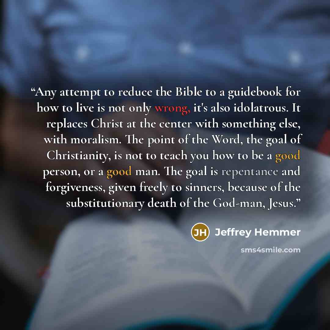 “Any attempt to reduce the Bible to a guidebook for how to live is not only wrong, it's also idolatrous. It replaces Christ at the center with something else, with moralism. The point of the Word, the goal of Christianity, is not to teach you how to be a good person, or a good man. The goal is…” quote by Jeffrey Hemmer