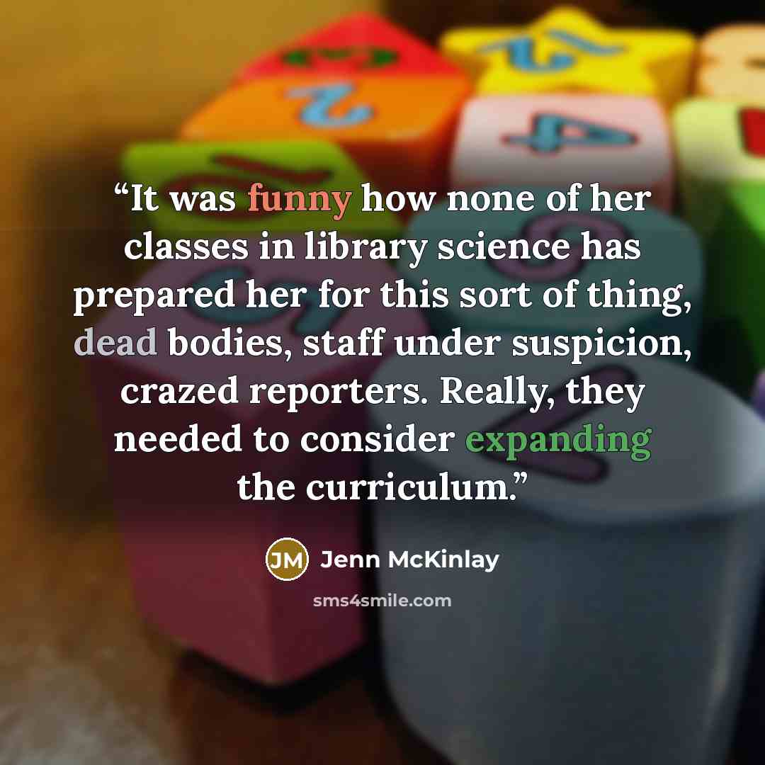 “It was funny how none of her classes in library science has prepared her for this sort of thing, dead bodies, staff under suspicion, crazed reporters. Really, they needed to consider expanding the curriculum.” quote by Jenn McKinlay
