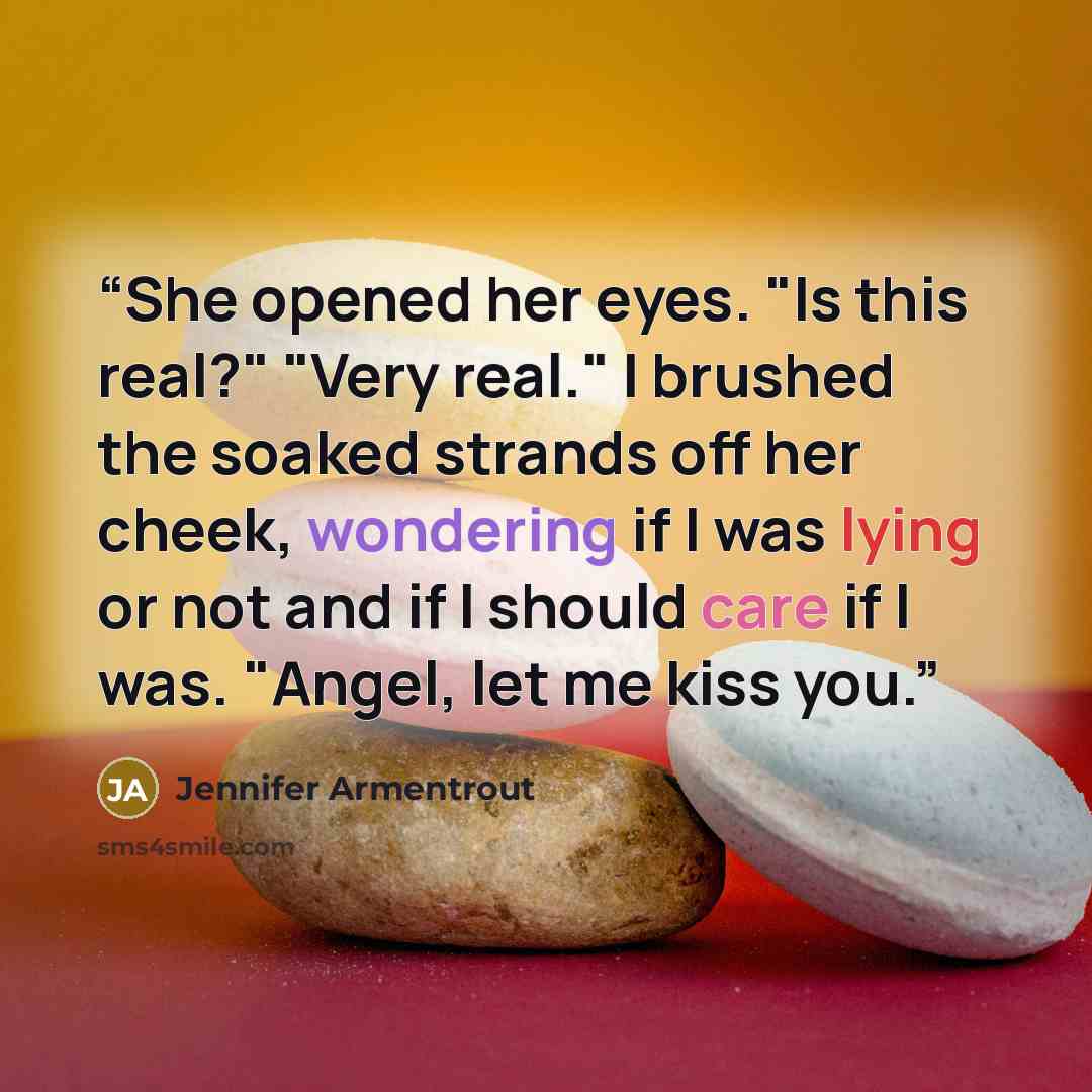 “She opened her eyes. "Is this real?" "Very real." I brushed the soaked strands off her cheek, wondering if I was lying or not and if I should care if I was. "Angel, let me kiss you.” quote by Jennifer Armentrout