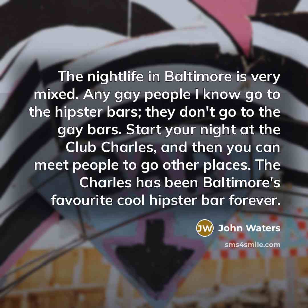 “The nightlife in Baltimore is very mixed. Any gay people I know go to the hipster bars; they don't go to the gay bars. Start your night at the Club Charles, and then you can meet people to go other places. The Charles has been Baltimore's favourite cool hipster bar forever.” quote by John Waters