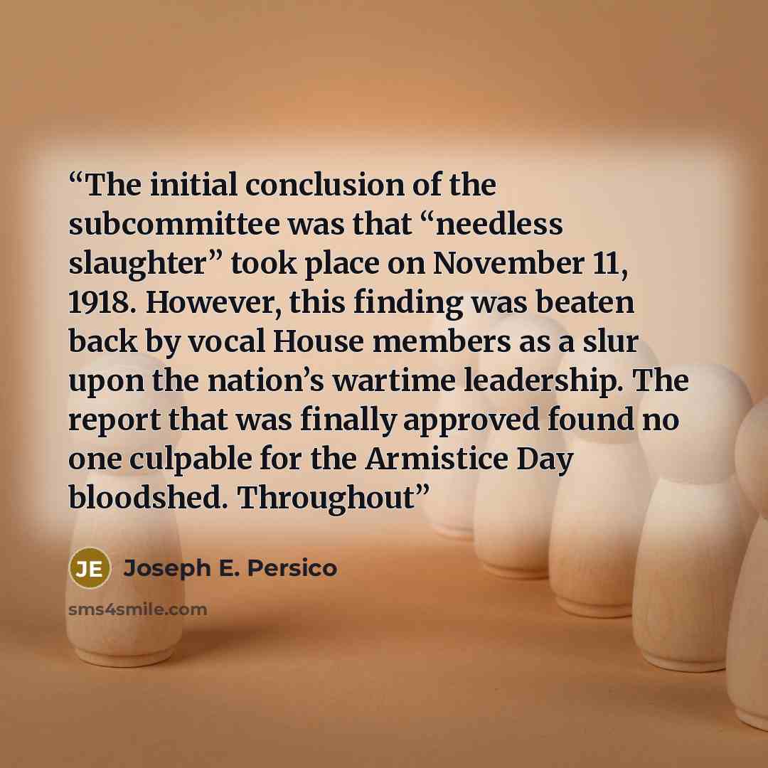 “The initial conclusion of the subcommittee was that “needless slaughter” took place on November 11, 1918. However, this finding was beaten back by vocal House members as a slur upon the nation’s wartime leadership. The report that was finally approved found no one culpable for the Armistice Day…” quote by Joseph E. Persico