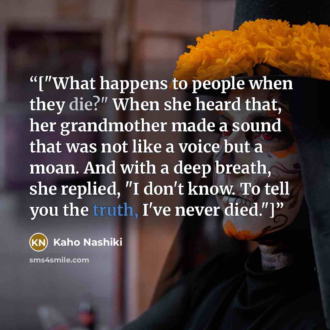 “["What happens to people when they die?" When she heard that, her grandmother made a sound that was not like a voice but a moan. And with a deep breath, she replied, "I don't know. To tell you the truth, I've never died."]” quote by Kaho Nashiki