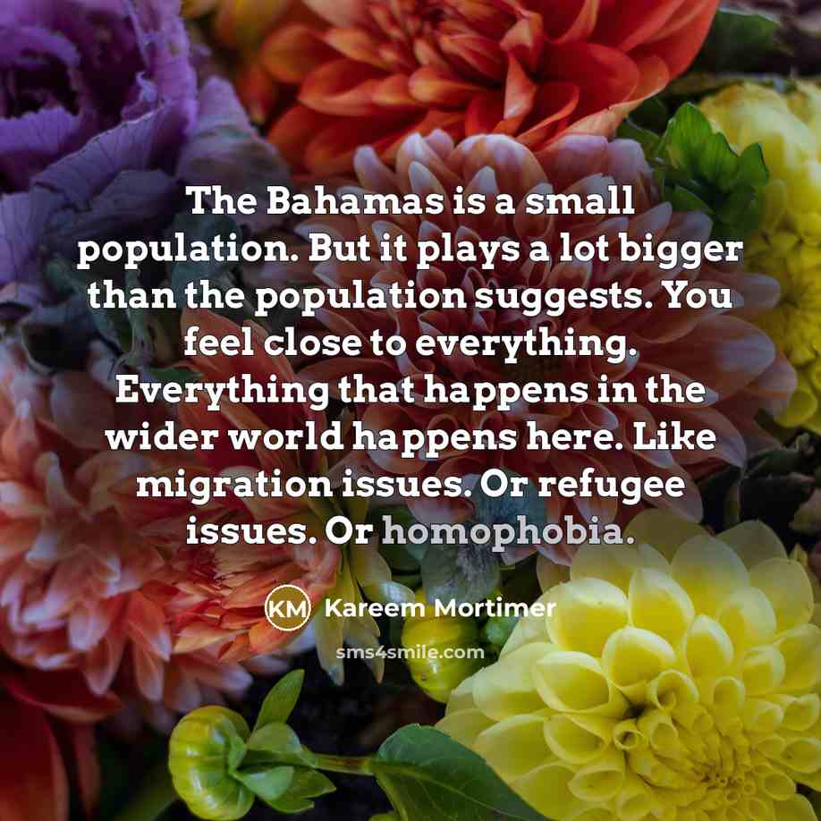“The Bahamas is a small population. But it plays a lot bigger than the population suggests. You feel close to everything. Everything that happens in the wider world happens here. Like migration issues. Or refugee issues. Or homophobia.” quote by Kareem Mortimer