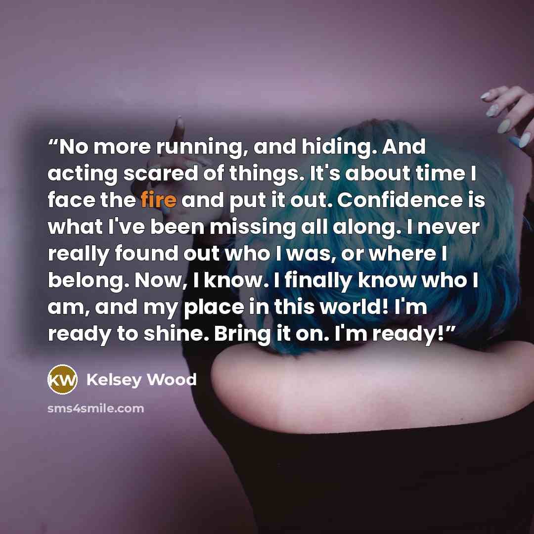“No more running, and hiding. And acting scared of things. It's about time I face the fire and put it out. Confidence is what I've been missing all along. I never really found out who I was, or where I belong. Now, I know. I finally know who I am, and my place in this world! I'm ready to shine…” quote by Kelsey Wood