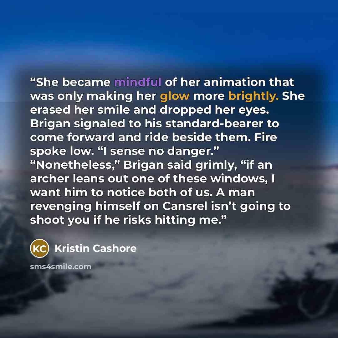 “She became mindful of her animation that was only making her glow more brightly. She erased her smile and dropped her eyes. Brigan signaled to his standard-bearer to come forward and ride beside them. Fire spoke low. “I sense no danger.” “Nonetheless,” Brigan said grimly, “if an archer leans out…” quote by Kristin Cashore
