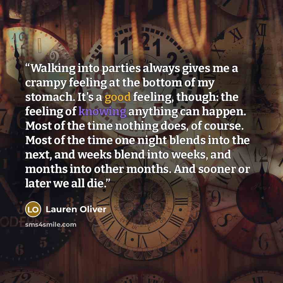“Walking into parties always gives me a crampy feeling at the bottom of my stomach. It’s a good feeling, though: the feeling of knowing anything can happen. Most of the time nothing does, of course. Most of the time one night blends into the next, and weeks blend into weeks, and months into other…” quote by Lauren Oliver