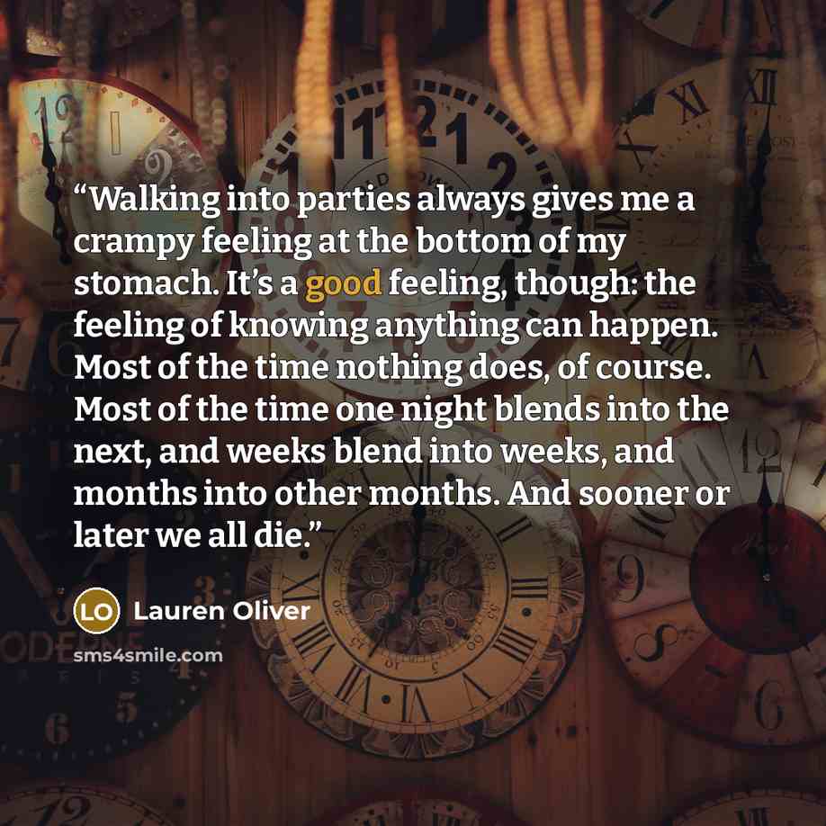 “Walking into parties always gives me a crampy feeling at the bottom of my stomach. It’s a good feeling, though: the feeling of knowing anything can happen. Most of the time nothing does, of course. Most of the time one night blends into the next, and weeks blend into weeks, and months into other…” quote by Lauren Oliver