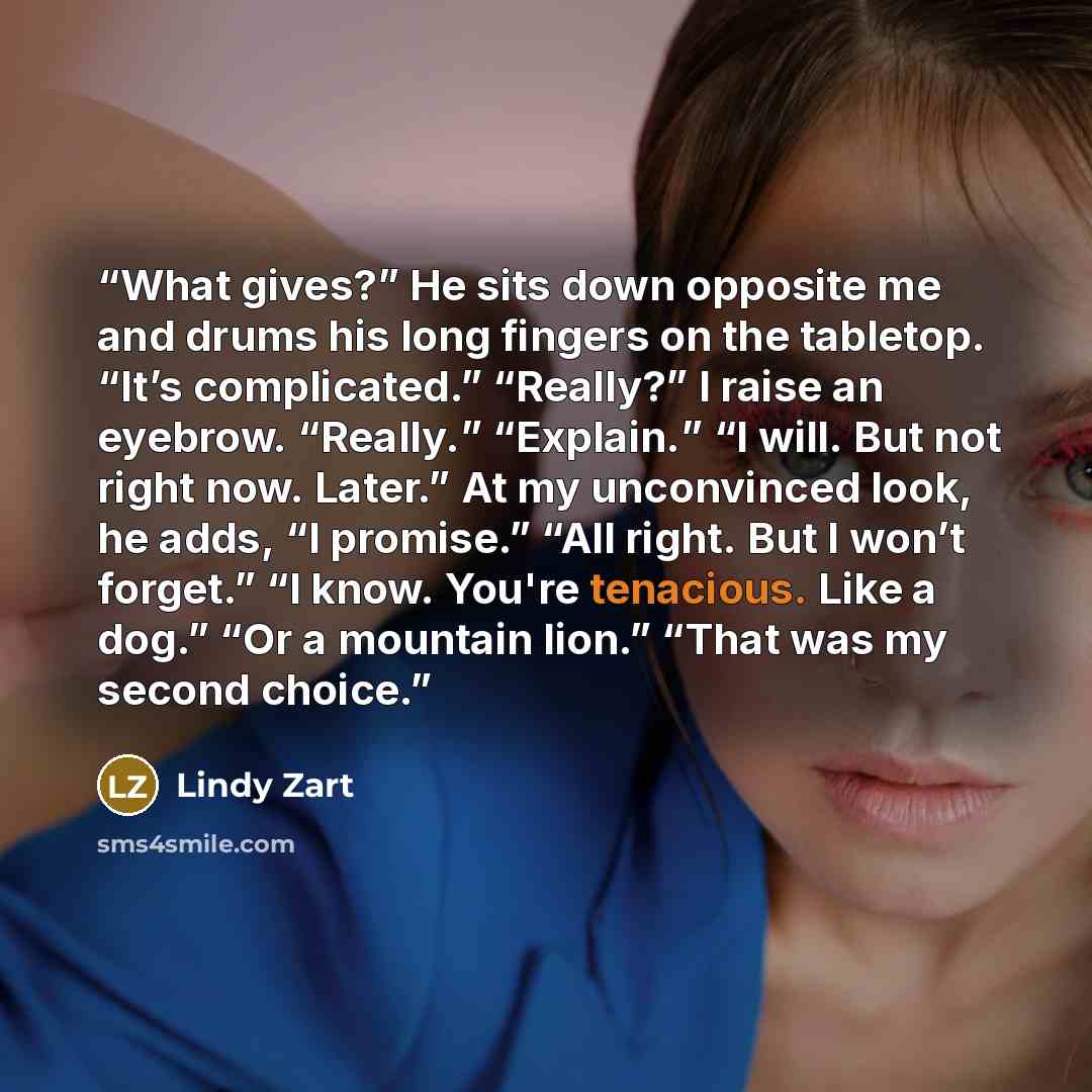 “What gives?” He sits down opposite me and drums his long fingers on the tabletop. “It’s complicated.” “Really?” I raise an eyebrow. “Really.” “Explain.” “I will. But not right now. Later.” At my unconvinced look, he adds, “I promise.” “All right. But I won’t forget.” “I know. You're tenacious…” quote by Lindy Zart