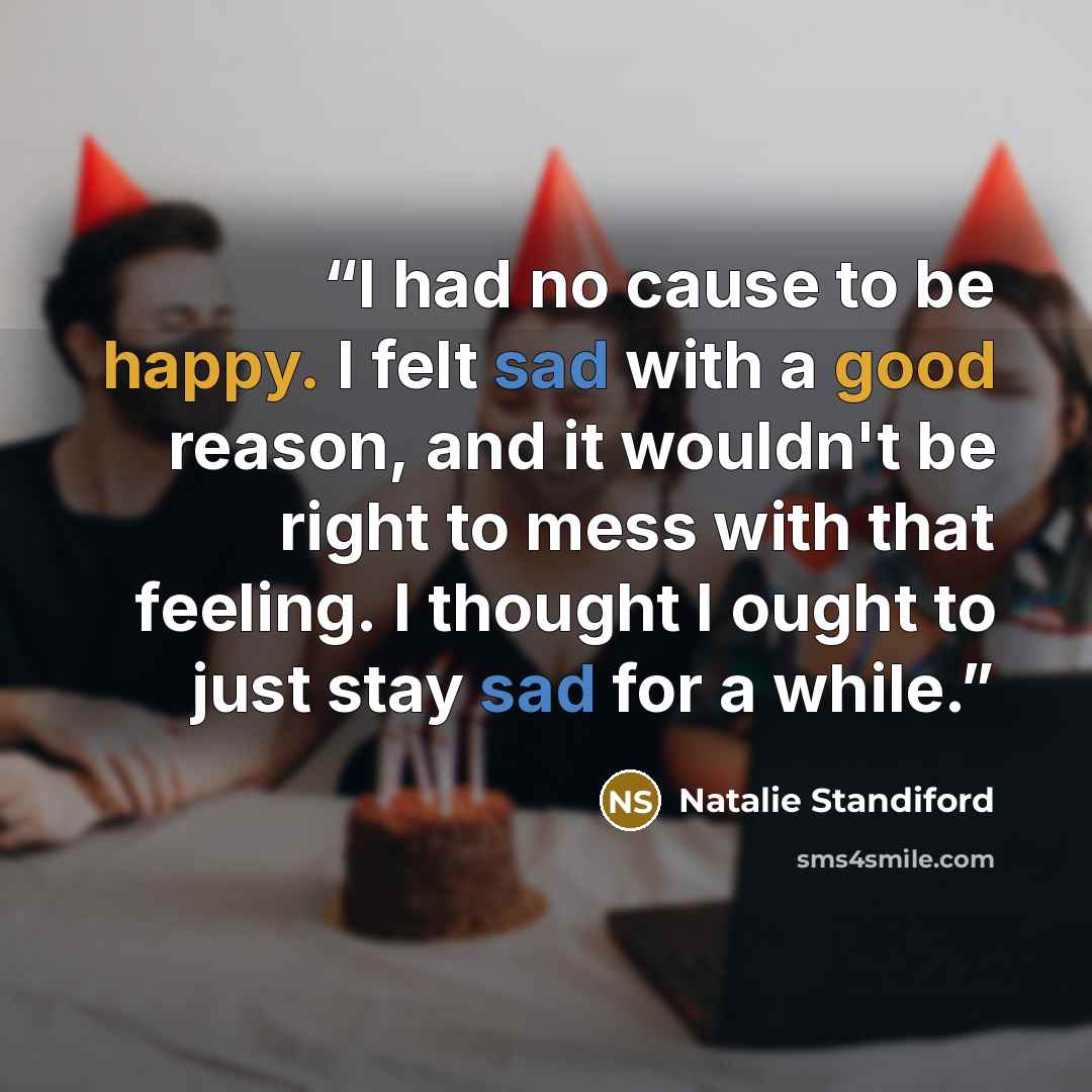 “I had no cause to be happy. I felt sad with a good reason, and it wouldn't be right to mess with that feeling. I thought I ought to just stay sad for a while.” quote by Natalie Standiford