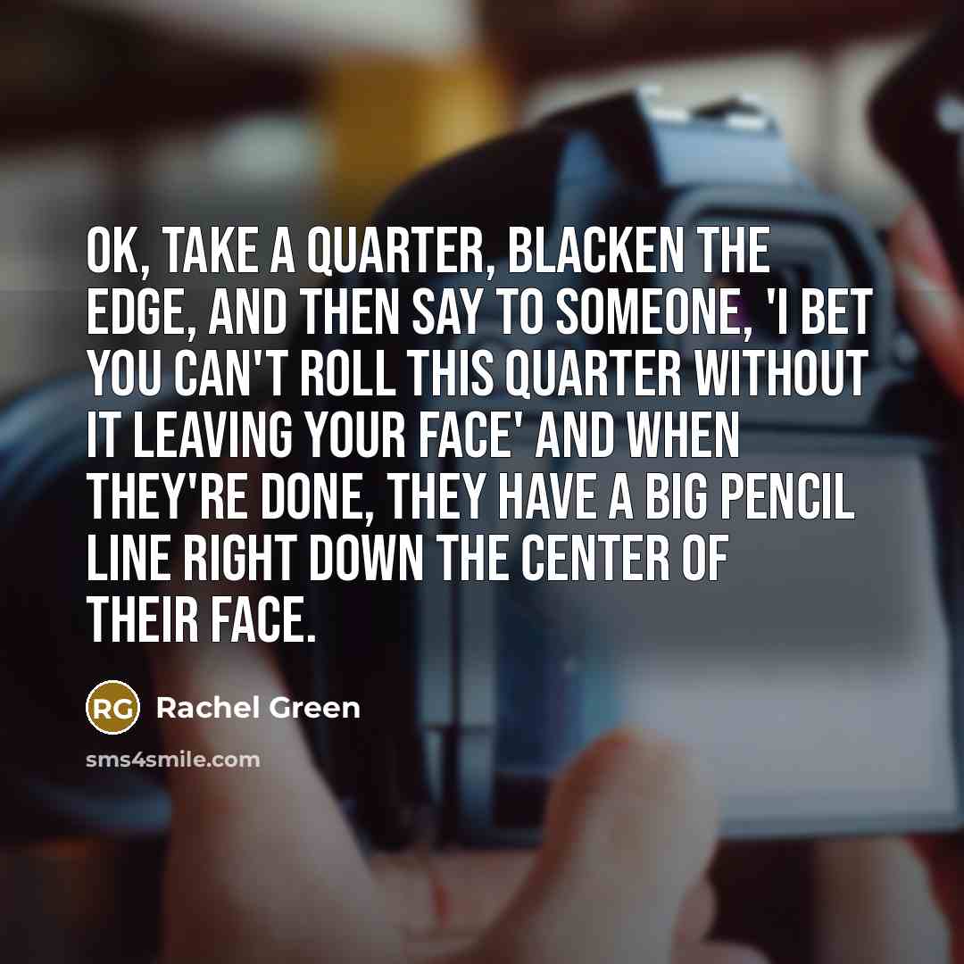 “OK, take a quarter, blacken the edge, and then say to someone, 'I bet you can't roll this quarter without it leaving your face' and when they're done, they have a big pencil line right down the center of their face.” quote by Rachel Green