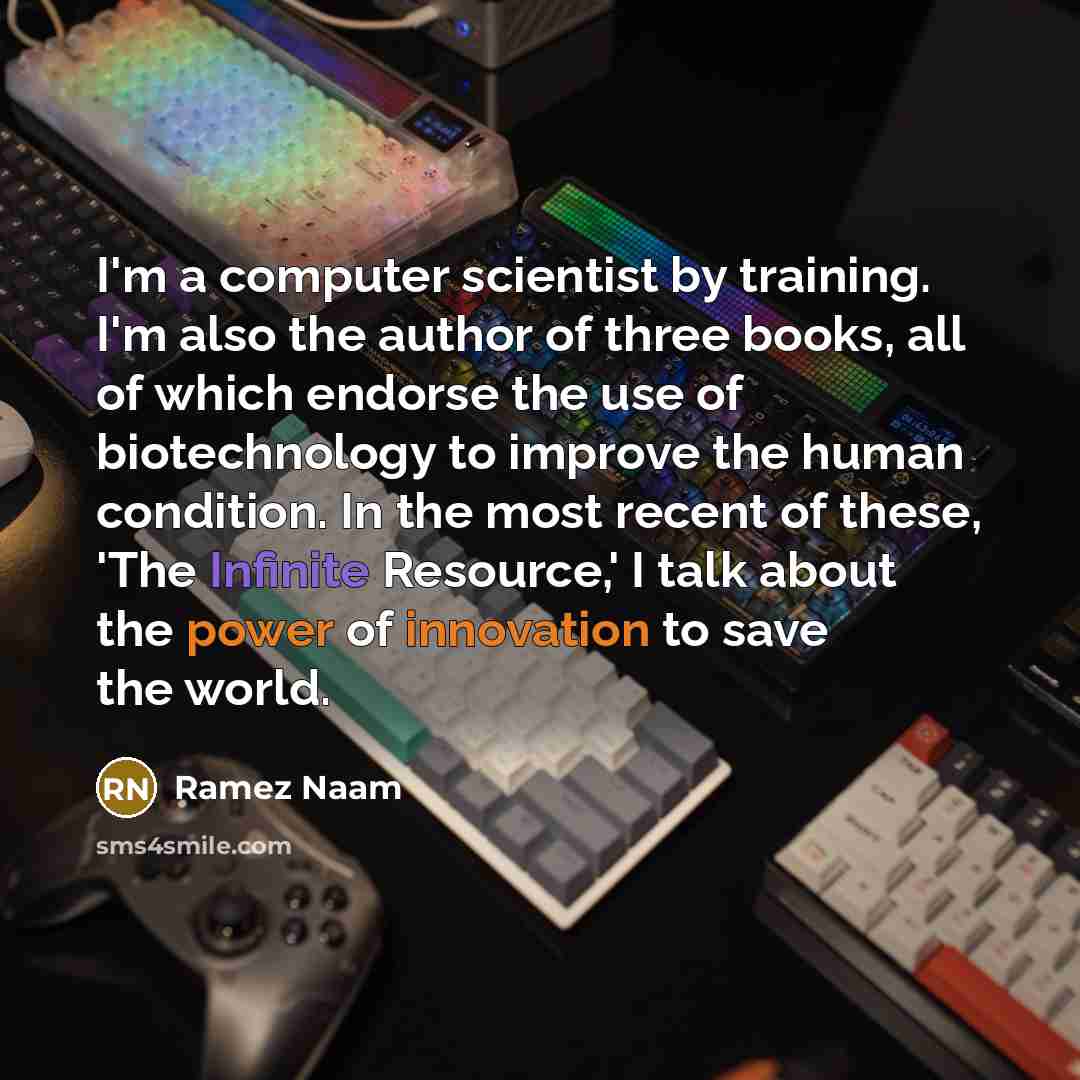 “I'm a computer scientist by training. I'm also the author of three books, all of which endorse the use of biotechnology to improve the human condition. In the most recent of these, 'The Infinite Resource,' I talk about the power of innovation to save the world.” quote by Ramez Naam