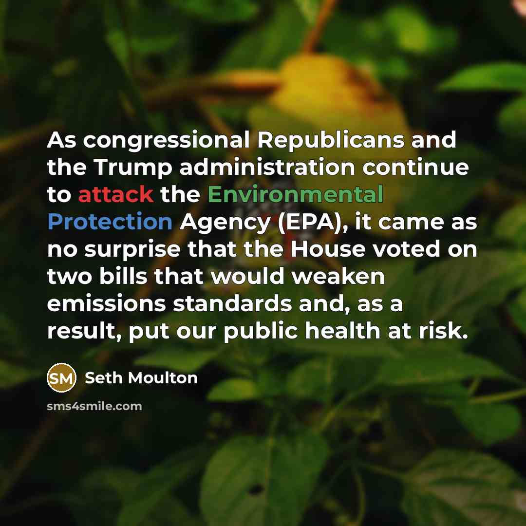 “As congressional Republicans and the Trump administration continue to attack the Environmental Protection Agency (EPA), it came as no surprise that the House voted on two bills that would weaken emissions standards and, as a result, put our public health at risk.” quote by Seth Moulton