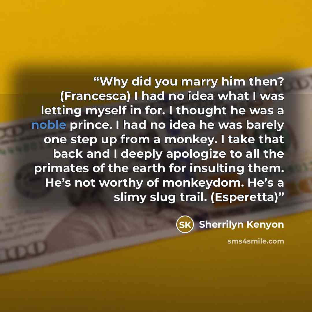 “Why did you marry him then? (Francesca) I had no idea what I was letting myself in for. I thought he was a noble prince. I had no idea he was barely one step up from a monkey. I take that back and I deeply apologize to all the primates of the earth for insulting them. He’s not worthy of monkeydom…” quote by Sherrilyn Kenyon