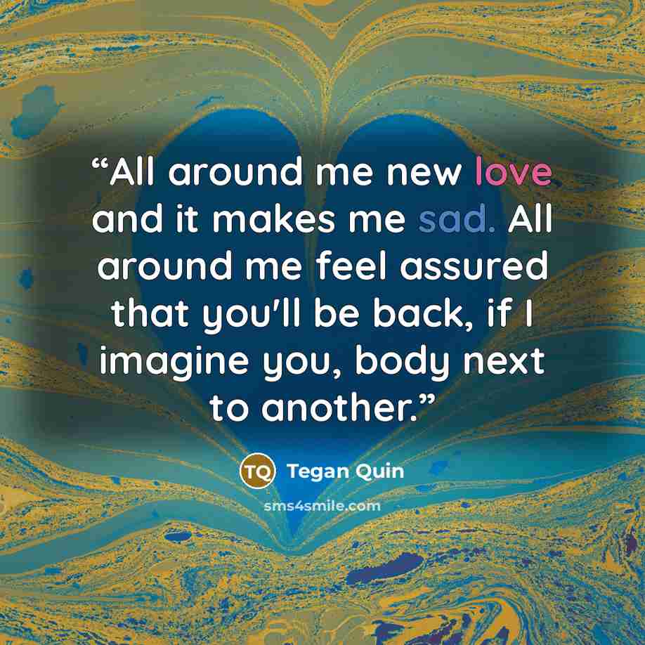 “All around me new love and it makes me sad. All around me feel assured that you'll be back, if I imagine you, body next to another.” quote by Tegan Quin
