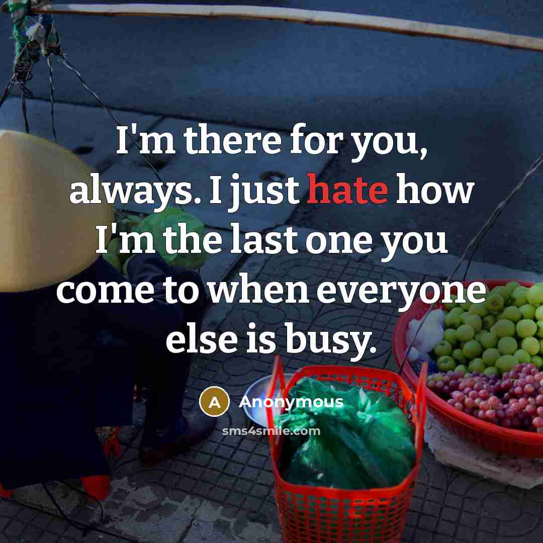 “I'm there for you, always. I just hate how I'm the last one you come to when everyone else is busy.” quote by Anonymous