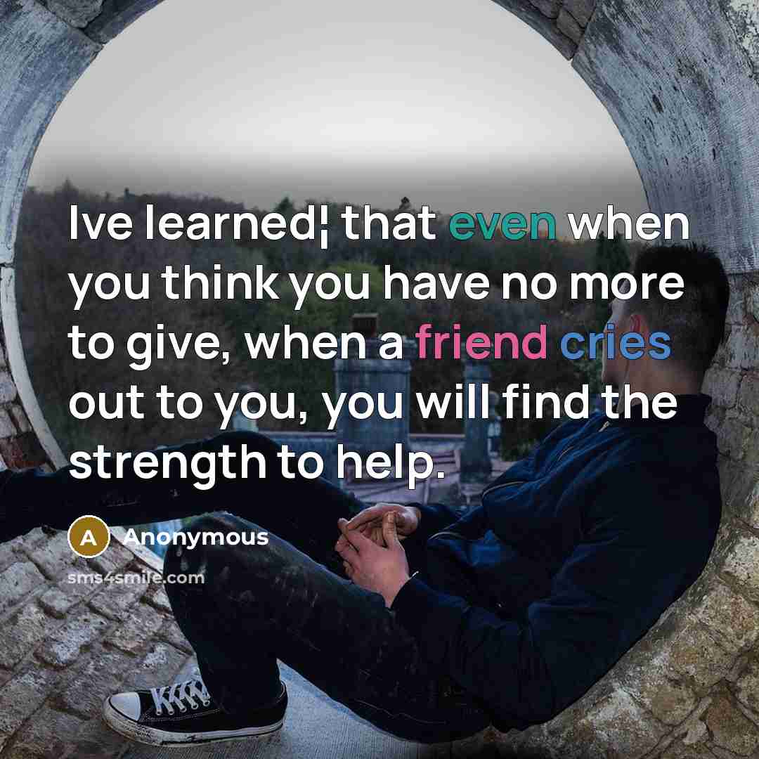 “Ive learned¦ that even when you think you have no more to give, when a friend cries out to you, you will find the strength to help.” quote by Anonymous