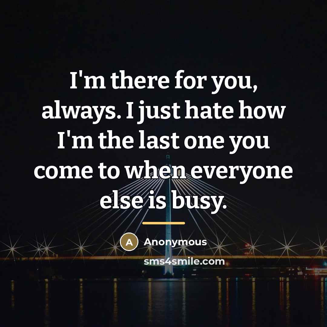 “I'm there for you, always. I just hate how I'm the last one you come to when everyone else is busy.” quote by Anonymous