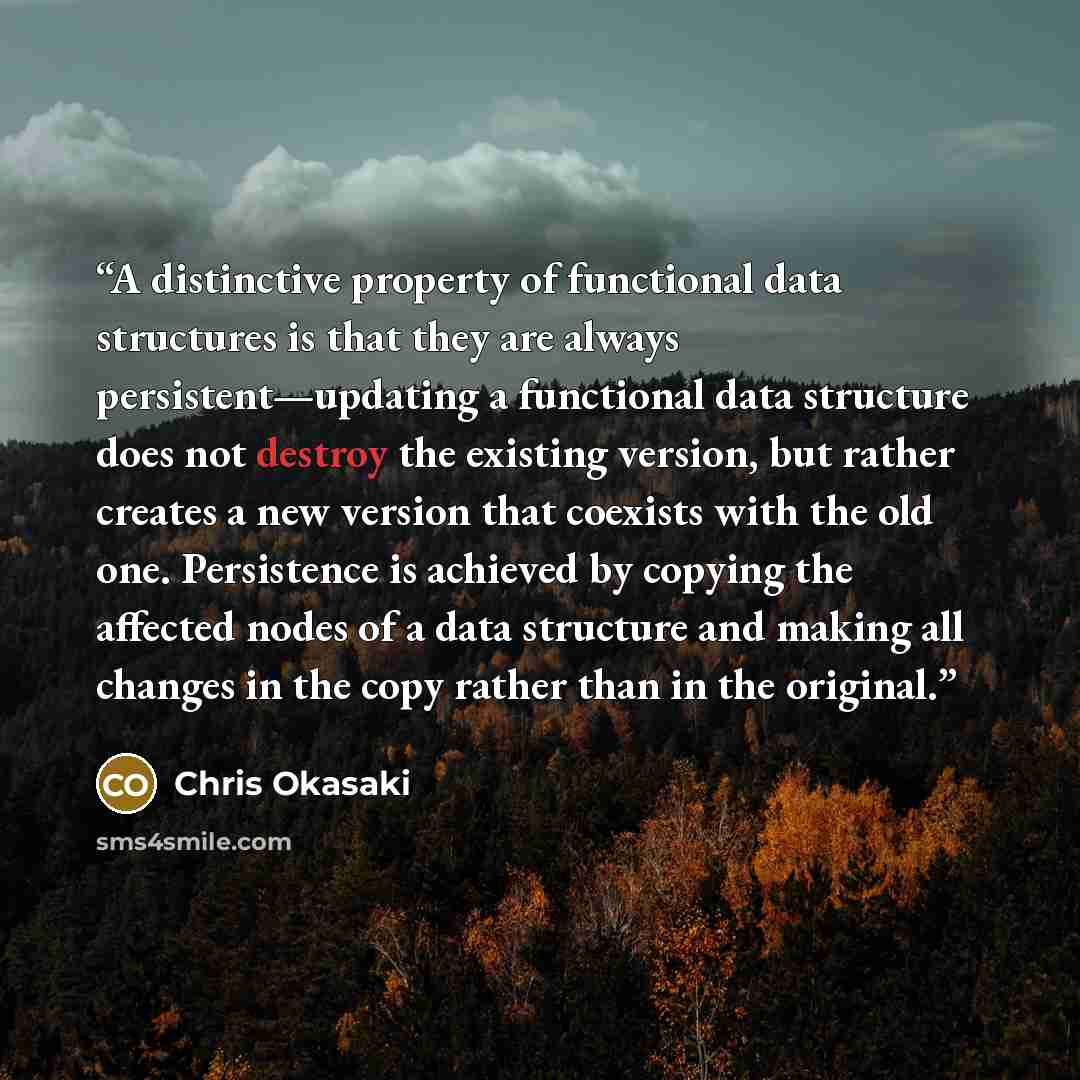 “A distinctive property of functional data structures is that they are always persistent—updating a functional data structure does not destroy the existing version, but rather creates a new version that coexists with the old one. Persistence is achieved by copying the affected nodes of a data…” quote by Chris Okasaki