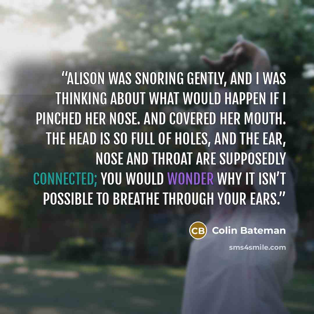 “Alison was snoring gently, and I was thinking about what would happen if I pinched her nose. And covered her mouth. The head is so full of holes, and the ear, nose and throat are supposedly connected; you would wonder why it isn’t possible to breathe through your ears.” quote by Colin Bateman