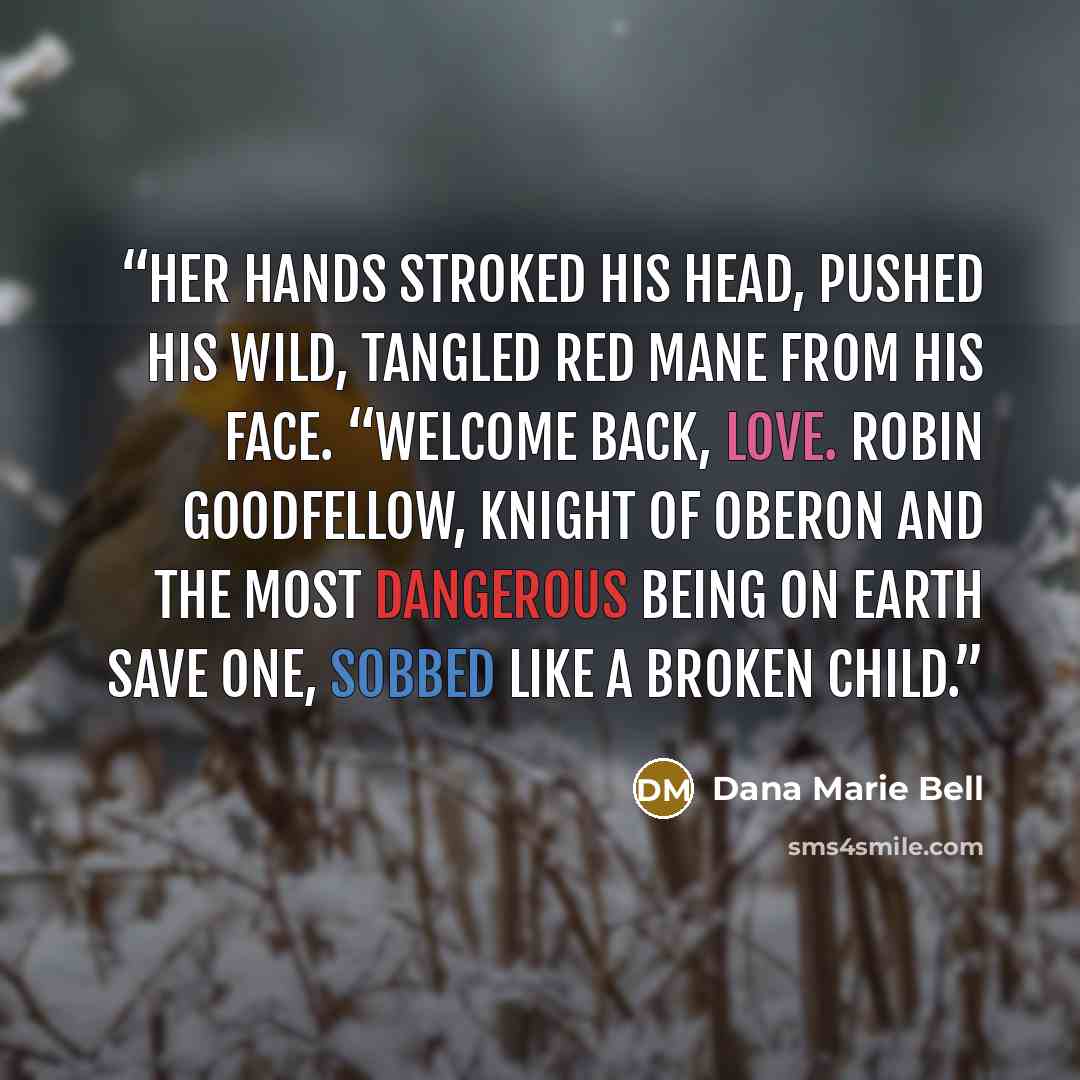 “Her hands stroked his head, pushed his wild, tangled red mane from his face. “Welcome back, love. Robin Goodfellow, Knight of Oberon and the most dangerous being on earth save one, sobbed like a broken child.” quote by Dana Marie Bell
