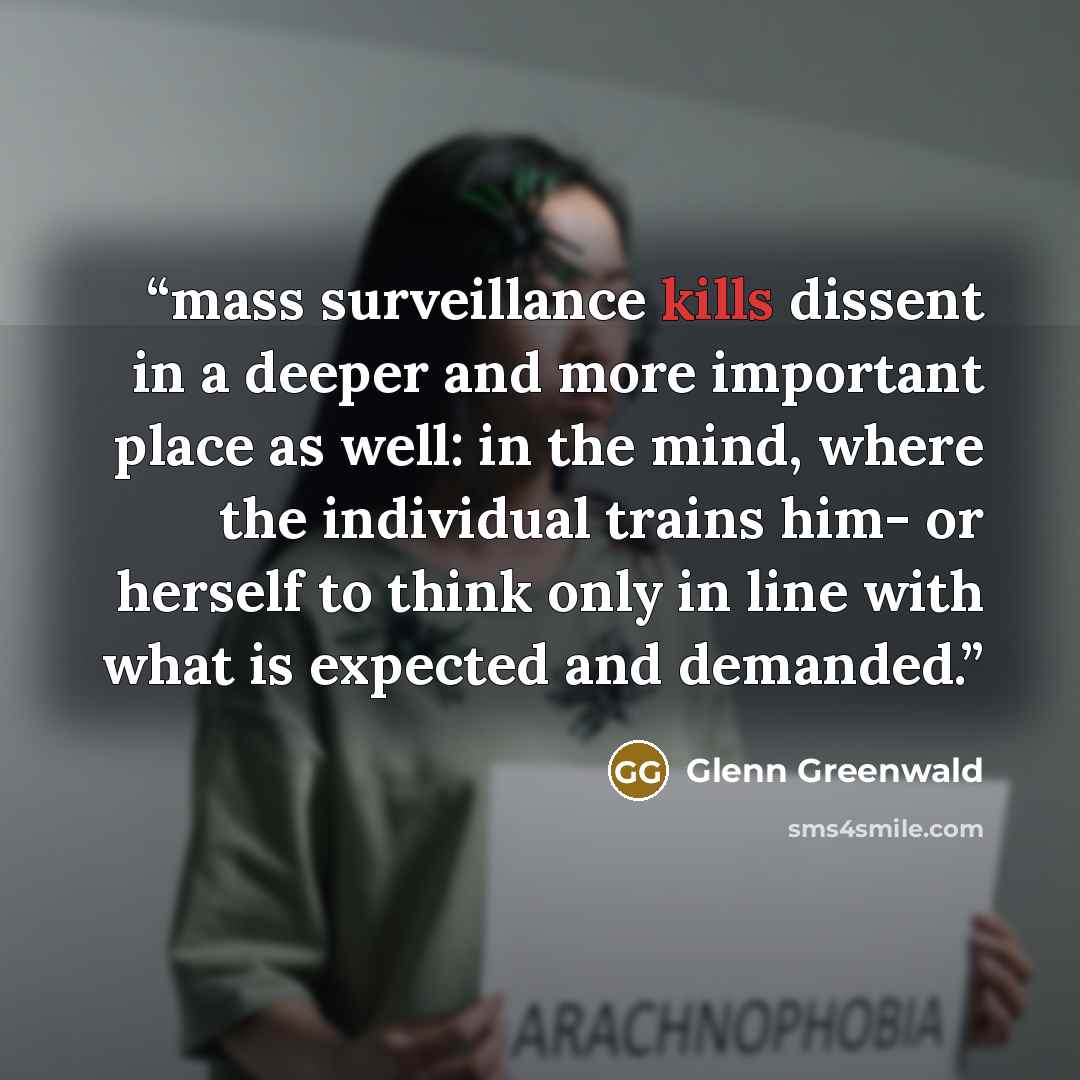 “mass surveillance kills dissent in a deeper and more important place as well: in the mind, where the individual trains him- or herself to think only in line with what is expected and demanded.” quote by Glenn Greenwald