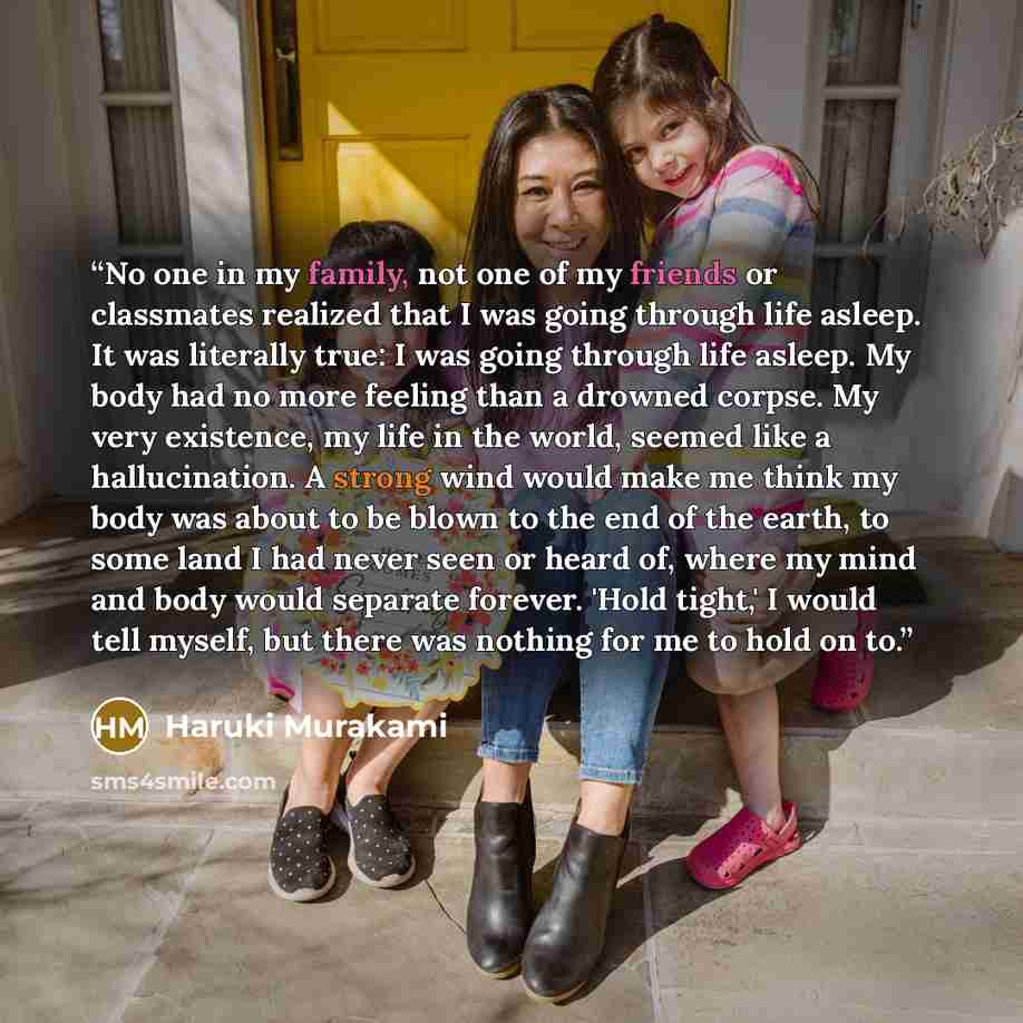 “No one in my family, not one of my friends or classmates realized that I was going through life asleep. It was literally true: I was going through life asleep. My body had no more feeling than a drowned corpse. My very existence, my life in the world, seemed like a hallucination. A strong wind…” quote by Haruki Murakami